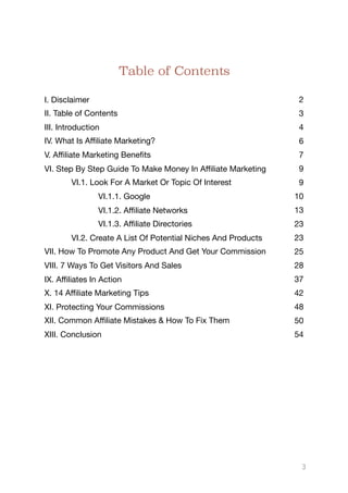 Table of Contents
I. Disclaimer 2
II. Table of Contents 3
III. Introduction 4
IV. What Is Aﬃliate Marketing? 6
V. Aﬃliate Marketing Benefits 7
VI. Step By Step Guide To Make Money In Aﬃliate Marketing 9
VI.1. Look For A Market Or Topic Of Interest 9
VI.1.1. Google 10
VI.1.2. Aﬃliate Networks 13
VI.1.3. Aﬃliate Directories 23
VI.2. Create A List Of Potential Niches And Products 23
VII. How To Promote Any Product And Get Your Commission 25
VIII. 7 Ways To Get Visitors And Sales 28
IX. Aﬃliates In Action 37
X. 14 Aﬃliate Marketing Tips 42
XI. Protecting Your Commissions 48
XII. Common Aﬃliate Mistakes & How To Fix Them 50
XIII. Conclusion 54
3
 