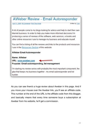 As you can see there’s a huge review about Aweber in this page. And if
you move your mouse over the Aweber link, you’ll see an aﬃliate code.
This number at the end of the URL is the aﬃliate code from this blogger,
and basically means that every time someone buys a subscription at
Aweber from his website, he’ll get a commission.

39
 