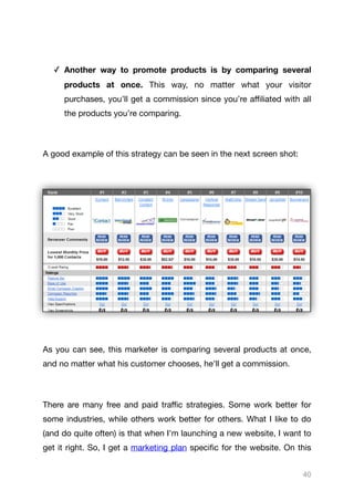 ✓ Another way to promote products is by comparing several
products at once. This way, no matter what your visitor
purchases, you’ll get a commission since you’re aﬃliated with all
the products you’re comparing.

A good example of this strategy can be seen in the next screen shot:



As you can see, this marketer is comparing several products at once,
and no matter what his customer chooses, he’ll get a commission.

There are many free and paid traﬃc strategies. Some work better for
some industries, while others work better for others. What I like to do
(and do quite often) is that when I’m launching a new website, I want to
get it right. So, I get a marketing plan specific for the website. On this
40
 