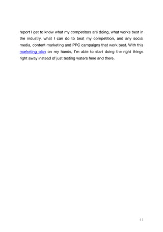 report I get to know what my competitors are doing, what works best in
the industry, what I can do to beat my competition, and any social
media, content marketing and PPC campaigns that work best. With this
marketing plan on my hands, I’m able to start doing the right things
right away instead of just testing waters here and there.

41
 