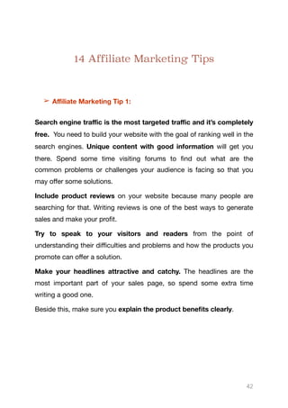 14 Affiliate Marketing Tips
➢ Aﬃliate Marketing Tip 1:
Search engine traﬃc is the most targeted traﬃc and it’s completely
free. You need to build your website with the goal of ranking well in the
search engines. Unique content with good information will get you
there. Spend some time visiting forums to find out what are the
common problems or challenges your audience is facing so that you
may oﬀer some solutions.

Include product reviews on your website because many people are
searching for that. Writing reviews is one of the best ways to generate
sales and make your profit.

Try to speak to your visitors and readers from the point of
understanding their diﬃculties and problems and how the products you
promote can oﬀer a solution. 

Make your headlines attractive and catchy. The headlines are the
most important part of your sales page, so spend some extra time
writing a good one.

Beside this, make sure you explain the product benefits clearly. 

42
 