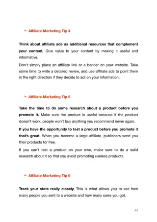 ➢ Aﬃliate Marketing Tip 4

Think about aﬃliate ads as additional resources that complement
your content. Give value to your content by making it useful and
informative. 

Don't simply place an aﬃliate link or a banner on your website. Take
some time to write a detailed review, and use aﬃliate ads to point them
in the right direction if they decide to act on your information. 

➢ Aﬃliate Marketing Tip 5
Take the time to do some research about a product before you
promote it. Make sure the product is useful because if the product
doesn’t work, people won’t buy anything you recommend never again.

If you have the opportunity to test a product before you promote it
that’s great. When you become a large aﬃliate, publishers send you
their products for free.

If you can’t test a product on your own, make sure to do a solid
research about it so that you avoid promoting useless products.

➢ Aﬃliate Marketing Tip 6
Track your stats really closely. This is what allows you to see how
many people you sent to a website and how many sales you got. 

44
 