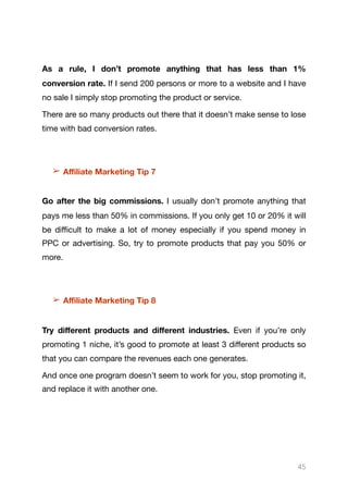 As a rule, I don’t promote anything that has less than 1%
conversion rate. If I send 200 persons or more to a website and I have
no sale I simply stop promoting the product or service.

There are so many products out there that it doesn’t make sense to lose
time with bad conversion rates.

➢ Aﬃliate Marketing Tip 7
Go after the big commissions. I usually don’t promote anything that
pays me less than 50% in commissions. If you only get 10 or 20% it will
be diﬃcult to make a lot of money especially if you spend money in
PPC or advertising. So, try to promote products that pay you 50% or
more.

➢ Aﬃliate Marketing Tip 8
Try diﬀerent products and diﬀerent industries. Even if you’re only
promoting 1 niche, it’s good to promote at least 3 diﬀerent products so
that you can compare the revenues each one generates.

And once one program doesn’t seem to work for you, stop promoting it,
and replace it with another one. 

45
 