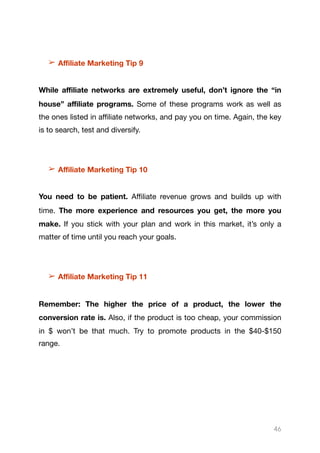 ➢ Aﬃliate Marketing Tip 9
While aﬃliate networks are extremely useful, don’t ignore the “in
house” aﬃliate programs. Some of these programs work as well as
the ones listed in aﬃliate networks, and pay you on time. Again, the key
is to search, test and diversify.

➢ Aﬃliate Marketing Tip 10
You need to be patient. Aﬃliate revenue grows and builds up with
time. The more experience and resources you get, the more you
make. If you stick with your plan and work in this market, it’s only a
matter of time until you reach your goals.

➢ Aﬃliate Marketing Tip 11
Remember: The higher the price of a product, the lower the
conversion rate is. Also, if the product is too cheap, your commission
in $ won’t be that much. Try to promote products in the $40-$150
range.

46
 