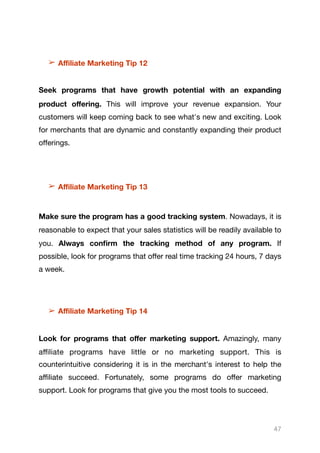 ➢ Aﬃliate Marketing Tip 12
Seek programs that have growth potential with an expanding
product oﬀering. This will improve your revenue expansion. Your
customers will keep coming back to see what's new and exciting. Look
for merchants that are dynamic and constantly expanding their product
oﬀerings.

➢ Aﬃliate Marketing Tip 13
Make sure the program has a good tracking system. Nowadays, it is
reasonable to expect that your sales statistics will be readily available to
you. Always confirm the tracking method of any program. If
possible, look for programs that oﬀer real time tracking 24 hours, 7 days
a week.

➢ Aﬃliate Marketing Tip 14
Look for programs that oﬀer marketing support. Amazingly, many
aﬃliate programs have little or no marketing support. This is
counterintuitive considering it is in the merchant's interest to help the
aﬃliate succeed. Fortunately, some programs do oﬀer marketing
support. Look for programs that give you the most tools to succeed.

47
 