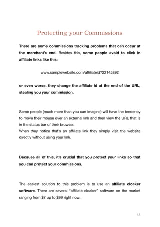Protecting your Commissions
There are some commissions tracking problems that can occur at
the merchant’s end. Besides this, some people avoid to click in
aﬃliate links like this:

www.samplewebsite.com/aﬃliateid?22145892

or even worse, they change the aﬃliate id at the end of the URL,
stealing you your commission.


Some people (much more than you can imagine) will have the tendency
to move their mouse over an external link and then view the URL that is
in the status bar of their browser. 

When they notice that’s an aﬃliate link they simply visit the website
directly without using your link. 

Because all of this, it’s crucial that you protect your links so that
you can protect your commissions.
The easiest solution to this problem is to use an aﬃliate cloaker
software. There are several “aﬃliate cloaker” software on the market
ranging from $7 up to $99 right now.



48
 