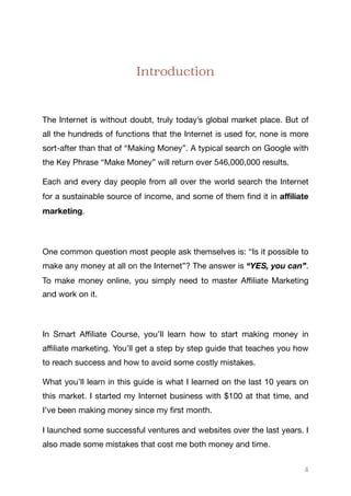 Introduction
The Internet is without doubt, truly today’s global market place. But of
all the hundreds of functions that the Internet is used for, none is more
sort-after than that of “Making Money”. A typical search on Google with
the Key Phrase “Make Money” will return over 546,000,000 results.

Each and every day people from all over the world search the Internet
for a sustainable source of income, and some of them find it in aﬃliate
marketing.

One common question most people ask themselves is: “Is it possible to
make any money at all on the Internet”? The answer is “YES, you can”.
To make money online, you simply need to master Aﬃliate Marketing
and work on it.

In Smart Aﬃliate Course, you’ll learn how to start making money in
aﬃliate marketing. You’ll get a step by step guide that teaches you how
to reach success and how to avoid some costly mistakes.

What you’ll learn in this guide is what I learned on the last 10 years on
this market. I started my Internet business with $100 at that time, and
I’ve been making money since my first month.

I launched some successful ventures and websites over the last years. I
also made some mistakes that cost me both money and time.

4
 