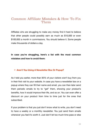 Common Affiliate Mistakes & How To Fix
Them
Aﬃliates who are struggling to make any money find it hard to believe
that other people could possibly earn as much as $10,000 or even
$100,000 a month in commissions. You should believe it. Some people
make thousands of dollars a day. 

In case you’re struggling, here’s a list with the most common
mistakes and how to avoid them:
➢ Aren’t You Using A Newsletter Box Or Popup?
As I told you earlier, more than 95% of your visitors won’t buy from you
in their first visit to your website. In case you have a newsletter box or a
popup where they can fill their name and email, you can then later send
them periodic emails to try to “get” them, showing your product’s
benefits, how it would improve their life, and so on. You can even oﬀer a
discount on your product from time to time just for the ones that
subscribed.

If your problem is that you just don’t know what to write, you don’t need
to have a weekly or a monthly newsletter. You just send them emails
whenever you feel it’s worth it. Just don’t let too much time pass or else
50
 