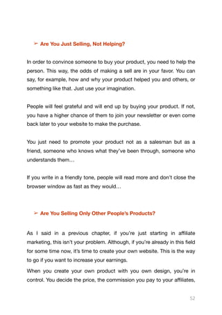 ➢ Are You Just Selling, Not Helping?
In order to convince someone to buy your product, you need to help the
person. This way, the odds of making a sell are in your favor. You can
say, for example, how and why your product helped you and others, or
something like that. Just use your imagination. 

People will feel grateful and will end up by buying your product. If not,
you have a higher chance of them to join your newsletter or even come
back later to your website to make the purchase.

You just need to promote your product not as a salesman but as a
friend, someone who knows what they’ve been through, someone who
understands them…

If you write in a friendly tone, people will read more and don’t close the
browser window as fast as they would…

➢ Are You Selling Only Other People’s Products?
As I said in a previous chapter, if you’re just starting in aﬃliate
marketing, this isn’t your problem. Although, if you’re already in this field
for some time now, it’s time to create your own website. This is the way
to go if you want to increase your earnings.

When you create your own product with you own design, you’re in
control. You decide the price, the commission you pay to your aﬃliates,
52
 