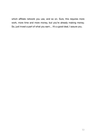 which aﬃliate network you use, and so on. Sure, this requires more
work, more time and more money, but you’re already making money.
So, just invest a part of what you earn… It’s a good deal, I assure you. 





53
 