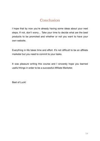 Conclusion
I hope that by now you’re already having some ideas about your next
steps. If not, don’t worry… Take your time to decide what are the best
products to be promoted and whether or not you want to have your
own website.

Everything in life takes time and eﬀort. It’s not diﬃcult to be an aﬃliate
marketer but you need to commit to your tasks. 

It was pleasure writing this course and I sincerely hope you learned
useful things in order to be a successful Aﬃliate Marketer.

Best of Luck!
54
 