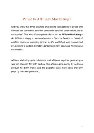 What Is Affiliate Marketing?
Did you know that three-quarters of all online transactions of goods and
services are carried out by other people on behalf of other individuals or
companies? This kind of arrangement is known as Aﬃliate Marketing –
An Aﬃliate is simply a person who sales a Good or Service on behalf of
another person or company (known as the publisher), and is rewarded
by receiving a certain monetary percentage from each sale known as a
commission. 

Aﬃliate Marketing gets publishers and aﬃliates together generating a
win-win situation for both parties: The aﬃliate gets money by selling a
product he didn’t make, and the publisher gets more sales and only
pays by the sales generated.
6
 