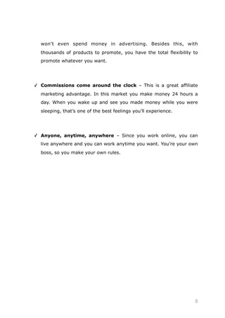 won’t even spend money in advertising. Besides this, with
thousands of products to promote, you have the total flexibility to
promote whatever you want.
✓ Commissions come around the clock – This is a great affiliate
marketing advantage. In this market you make money 24 hours a
day. When you wake up and see you made money while you were
sleeping, that’s one of the best feelings you’ll experience.
✓ Anyone, anytime, anywhere – Since you work online, you can
live anywhere and you can work anytime you want. You’re your own
boss, so you make your own rules.
 
 
 
 
8
 