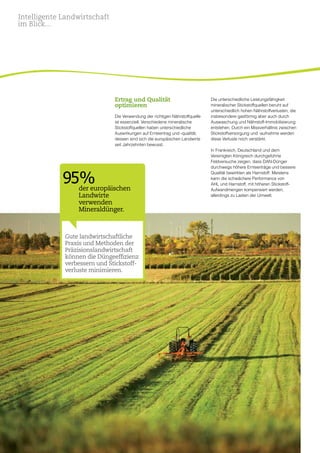 10
Ertrag und Qualität
optimieren
Die Verwendung der richtigen Nährstoffquelle
ist essenziell. Verschiedene mineralische
Stickstoffquellen haben unterschiedliche
Auswirkungen auf Ernteertrag und -qualität,
dessen sind sich die europäischen Landwirte
seit Jahrzehnten bewusst.
Die unterschiedliche Leistungsfähigkeit
mineralischer Stickstoffquellen beruht auf
unterschiedlich hohen Nährstoffverlusten, die
insbesondere gasförmig aber auch durch
Auswaschung und Nährstoff-Immobilisierung
entstehen. Durch ein Missverhältnis zwischen
Stickstoffversorgung und -aufnahme werden
diese Verluste noch verstärkt.
In Frankreich, Deutschland und dem
Vereinigten Königreich durchgeführte
Feldversuche zeigen, dass DAN-Dünger
durchwegs höhere Ernteerträge und bessere
Qualität bewirkten als Harnstoff. Meistens
kann die schwächere Performance von
AHL und Harnstoff, mit höheren Stickstoff­
Aufwandmengen kompensiert werden,
allerdings zu Lasten der Umwelt.
Gute landwirtschaftliche
Praxis und Methoden der
Präzisionslandwirtschaft
können die Düngeeffizienz
verbessern und Stickstoff-
verluste minimieren.
95%der europäischen
Landwirte
verwenden
Mineraldünger.
Intelligente Landwirtschaft
im Blick...
 