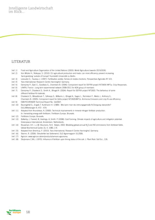 18
Literatur
[ref. 1]	 Food and Agriculture Organization of the United Nations (2003): World Agriculture towards 2015/2030.
[ref. 2] 	 Von Witzke H., Noleppa, S. (2010): EU agricultural production and trade: can more efficiency prevent increasing
	 ‘land-grabbing’ outside of Europe? Humboldt Universität zu Berlin.
[ref. 3]	 Lesouder C., Taureau J. (1997): Fertilisation azotée, formes et modes d’actions. Perspectives Agricoles N° 221.
[ref. 4]	 Yara International, Research Centre Hanninghof, Germany.
[ref. 5]	 Dampney P., Dyer C., Goodlass G., Chambers B. (2006): Component report for DEFRA project NT2605/ WP1a. Crop Responses.
[ref. 6] 	 UNIFA, France : Long term experimental network 2008-2011 for ADA group of members
[ref. 7]	 Dampney P., Chadwick D., Smith K., Bhogal A. (2004): Report for DEFRA project NT2603. The behaviour of some
	 different fertiliser-N materials.
[ref. 8]	 Chadwick D., Misselbrook T., Gilhespy S., Williams J., Bhogal A., Sagoo L., Nicholson F., Webb J., Anthony S.,
	 Chambers B. (2005): Component report for Defra project NT2605/WP1b. Ammonia Emissions and crop N use efficiency.
[ref. 9] 	 EMEP/CORINAIR Technical Report No. 16/2007.
[ref. 10]	 Baumgärtel G., Engels T. Kuhlmann H. (1989) : Wie kann man die ordnungsgemaße N-Düngung überprüfer?
	 DLG-Mitteilungen 9, 472 - 474.
[ref. 11]	 Adapted from Anundskas, A. (2000): Technical improvements in mineral nitrogen fertilizer production.
	 In: Harvesting energy with fertilizers. Fertilizers Europe, Brussels.
[ref. 12]	 Fertilizers Europe, Brussels.
[ref. 13]	Bellarby, J, Foereid, B, Hastings, A, Smith. P (2008): Cool Farming: Climate impacts of agriculture and mitigation potential. 			
Greenpeace International, Amsterdam, Netherlands.
[ref. 14]	Bouwman, A.F., L.J.M. Boumans, N.H. Batjes, 2002: Modeling global annual N2
0 and NO emmissions from fertilized fields. 			
Global Biochemical Cycles 16, 4, 1080, 1-9.
[ref. 15] 	 Adapted from Brentrup, F. (2010). Yara International, Research Centre Hanninghof, Germany.
[ref. 16] 	 Stamm, R. (2006). Streufehler bei Seitenwind. DLZ Agrarmagazin 10.2006.
[ref. 17]	 Agricon: www.agricon.de/en/products/sensors-agronomy.
[ref. 18]	 Sluijsmans C.M.J. (1970): Influence of fertilizer upon liming status of the soil. J. Plant Nutr. Soil Sci., 126.
Intelligente Landwirtschaft
im Blick...
 