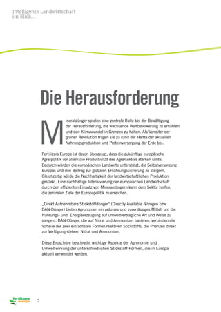 2
M
ineraldünger spielen eine zentrale Rolle bei der Bewältigung
der Herausforderung, die wachsende Weltbevölkerung zu ernähren
und den Klimawandel in Grenzen zu halten. Als Vorreiter der
grünen Revolution tragen sie zu rund der Hälfte der aktuellen
Nahrungsproduktion und Proteinversorgung der Erde bei.
Fertilizers Europe ist davon überzeugt, dass die zukünftige europäische
Agrarpolitik vor allem die Produktivität des Agrarsektors stärken sollte.
Dadurch würden die europäischen Landwirte unterstützt, die Selbstversorgung
Europas und den Beitrag zur globalen Ernährungssicherung zu steigern.
Gleichzeitig würde die Nachhaltigkeit der landwirtschaftlichen Produktion
gestärkt. Eine nachhaltige Intensivierung der europäischen Landwirtschaft
durch den effizienten Einsatz von Mineraldüngern kann dem Sektor helfen,
die zentralen Ziele der Europapolitik zu erreichen.
„Direkt Aufnehmbare Stickstoffdünger“ (Directly Available Nitrogen bzw.
DAN-Dünger) bieten Agronomen ein präzises und zuverlässiges Mittel, um die
Nahrungs- und Energieerzeugung auf umweltverträgliche Art und Weise zu
steigern. DAN-Dünger, die auf Nitrat und Ammonium basieren, verbinden die
Vorteile der zwei einfachsten Formen reaktiven Stickstoffs, die Pflanzen direkt
zur Verfügung stehen: Nitrat und Ammonium.
Diese Broschüre beschreibt wichtige Aspekte der Agronomie und
Umweltwirkung der unterschiedlichen Stickstoff-Formen, die in Europa
aktuell verwendet werden.
Die Herausforderung
Intelligente Landwirtschaft
im Blick...
 