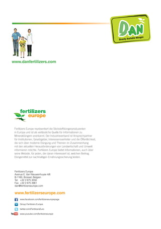 Fertilizers Europe repräsentiert die Stickstoffdüngerproduzenten
in Europa und ist als verlässliche Quelle für Informationen zu
Mineraldüngern anerkannt. Der Industrieverband ist Ansprechpartner
für Institutionen, Gesetzgeber, Interessensvertreter und die Öffentlichkeit,
die sich über moderne Düngung und Themen im Zusammenhang
mit den aktuellen Herausforderungen von Landwirtschaft und Umwelt
informieren möchte. Fertilizers Europe bietet Informationen, auch über
seine Website, für jeden, der daran interessiert ist, welchen Beitrag
Düngemittel zur nachhaltigen Ernährungssicherung leisten.
Fertilizers Europe
Avenue E. Van Nieuwenhuyse 4/6
B-1160, Brüssel, Belgien
Tel: 	 +32 2 675 3550
Fax: 	+32 2 675 3961
dan@fertilizerseurope.com
www.fertilizerseurope.com
www.facebook.com/fertilizerseuropepage
Group Fertilizers Europe
twitter.com/FertilizersEuro
www.youtube.com/fertilizerseurope
DA NDirectly Available Nitrogen
www.danfertilizers.com
 