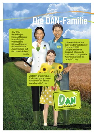 3
„Die Wahl
des richtigen
Stickstoffdüngers
ist wichtig, da
verschiedene
Stickstoff-Formen
unterschiedliche
Auswirkungen auf
die Umwelt haben,” 	
		 Daniella.
„Die Kombination aus
guter landwirtschaftlicher
Praxis und DAN-
Düngern erhöht die
Stickstoff-Effizienz. So
minimiere ich ungewollte
Auswirkungen auf die
Umwelt,” Danny.
DA NDirectly Available Nitrogen
„Mit DAN-Düngern habe
ich immer genug zu essen.
Auch wenn ich einmal
erwachsen bin,” Dani. 	
Die DAN-Familie
 