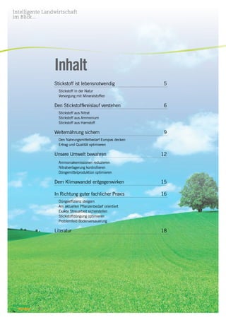 Intelligente Landwirtschaft
im Blick...
4
Inhalt
Stickstoff ist lebensnotwendig	 5
	 Stickstoff in der Natur
	 Versorgung mit Mineralstoffen
Den Stickstoffkreislauf verstehen	 6
	 Stickstoff aus Nitrat
	 Stickstoff aus Ammonium
	 Stickstoff aus Harnstoff
Welternährung sichern	 9
	 Den Nahrungsmittelbedarf Europas decken
	 Ertrag und Qualität optimieren
Unsere Umwelt bewahren	 12
	
	 Ammoniakemissionen reduzieren
	 Nitratverlagerung kontrollieren
	 Düngemittelproduktion optimieren
Dem Klimawandel entgegenwirken	 15
In Richtung guter fachlicher Praxis 	 16
	 Düngeeffizienz steigern
	 Am aktuellen Pflanzenbedarf orientiert
	 Exakte Streuarbeit sicherstellen
	 Stickstoffdüngung optimieren
	 Problemfeld Bodenversauerung
Literatur 	 18
 
