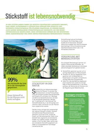 5
Stickstoff in der
Natur
S
tickstoff (N) ist ein lebensnotwendiges
Element für Pflanzen. Er stimuliert das
Wurzelwachstum und die Photosynthese
sowie die Aufnahme anderer Pflanzennährstoffe
wie Phosphor (P) und Kalium (K). Allerdings
sind 99 % der Stickstoffvorkommen der Erde
in der Atmosphäre gespeichert. Weniger
als 1 % befindet sich in der Erdkruste. Die
Stickstoffmoleküle (N2
) in der Atmosphäre sind
chemisch inaktiv und können von den Pflanzen
kaum aufgenommen werden.
Darüber hinaus verringert die Landwirtschaft
den reaktiven Stickstoff im Boden. Stickstoff
wird während des Pflanzenwachstums
absorbiert und mit der Ernte, zumeist als
Eiweiß, vom Feld abtransportiert. Daher muss
Stickstoff über organische und mineralische
Quellen neu zugeführt werden. Düngemittel
werden in Form von Mist, Gülle, Jauche oder
als mineralischer Stickstoff ausgebracht und
stellen ein Schlüsselelement nachhaltiger
Landwirtschaft dar.
Stickstoffmangel reduziert die Boden­
fruchtbarkeit, die Ernteerträge und die
Qualität der Ernteprodukte. Stickstoff­
überschuss hingegen kann das Grundwasser
beeinträchtigen und zur Eutrophierung des
Oberflächenwassers führen oder in die
Atmosphäre entweichen.
Versorgung mit
Mineralstoffen
Die wichtigsten Mineraldünger stammen von
natürlich vorkommenden Rohstoffen, die
mittels industrieller Verarbeitung in eine besser
pflanzenverfügbare Form gebracht werden:
}	Stickstoff (N), gewonnen aus der Luft, ist
wichtiger Bestandteil von Pflanzeneiweiß.
}	Phosphor (P), das aus abgebauten Erzen
gewonnen wird, ist Bestandteil von
Nukleinsäuren und Lipiden und spielt eine
wichtige Rolle beim Energietransfer.
}	Kalium (K), das ebenfalls aus abgebauten
Erzen extrahiert wird, spielt eine zentrale
Rolle im Pflanzenstoffwechsel, in der Photo­
synthese, der Aktivierung von Enzymen und
der Regulierung des Wasserhaushalt.
in den letzten jahren haben die meisten europäischen landwirte erkannt,
dass direkt aufnehmbare n-dünger (dan-dünger) eine effektive und
effiziente stickstoffquelle für pflanzen darstellen. es werden jedoch
auch andere mineralische stickstoffquellen eingesetzt, die den boden
unterschiedlich beeinflussen. diese unterschiede müssen bei der bewertung
ihrer agronomischen und ihrer umweltperformance berücksichtigt werden.
Stickstoff ist lebensnotwendig
DA NDirectly Available Nitrogen
Die wichtigsten mineralischen
Stickstoffdünger in Europa sind:
}	Ammoniumnitrat (AN),
enthält Stickstoff als NH4
+
(Ammonium) und als NO3
(Nitrat) zu gleichenTeilen.
}	Kalkammonsalpeter
(KAS), enthält zusätzlich
dolomitischen oder
kohlensauren Kalk.
}	Ammonnitrat-
Harnstofflösung (AHL)
ist eine wässrige Lösung
aus Harnstoff und
Ammoniumnitrat.
}	Harnstoff enthält Stickstoff
in Amidform (NH2
).
DA NDirectly Available Nitrogen
DA NDirectly Available Nitrogen
Dieser Stickstoff ist
für die Pflanzen nicht
direkt verfügbar.
99%
des Stickstoffs der Erde
ist in der Atmosphäre
gespeichert.
 
