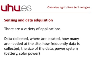 Overview agriculture technologies
Sensing and data adquisition
There are a variety of applications
Data collected, where are located, how many
are needed at the site, how frequently data is
collected, the size of the data, power system
(battery, solar power)
 
