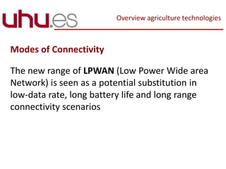 Overview agriculture technologies
Modes of Connectivity
The new range of LPWAN (Low Power Wide area
Network) is seen as a potential substitution in
low-data rate, long battery life and long range
connectivity scenarios
 