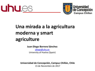 Una mirada a la agricultura
moderna y smart
agriculture
Juan Diego Borrero Sánchez
jdiego@uhu.es
University of Huelva (Spain)
Universidad de Concepción, Campus Chillán, Chile
15 de Noviembre de 2017
 