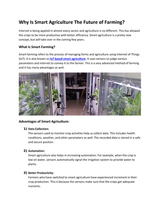 Why Is Smart Agriculture The Future of Farming?
Internet is being applied in almost every sector and agriculture is no different. This has allowed
the crops to be more productive with better efficiency. Smart agriculture is a pretty new
concept, but will take over in the coming few years.
What Is Smart Farming?
Smart farming refers to the process of managing farms and agriculture using Internet of Things
(IoT). It is also known as IoT based smart agriculture. It uses sensors to judge various
parameters and internet to convey it to the farmer. This is a very advanced method of farming
and it has many advantages as well.
Advantages of Smart Agriculture:
1) Data Collection:
The sensors used to monitor crop activities help us collect data. This includes health
conditions, weather, and other parameters as well. The recorded data is stored in a safe
and secure position.
2) Automation:
Smart agriculture also helps in increasing automation. For example, when the crop is
low on water, sensors automatically signal the irrigation system to provide water to
plants.
3) Better Productivity:
Farmers who have switched to smart agriculture have experienced increment in their
crop production. This is because the sensors make sure that the crops get adequate
nutrients.
 