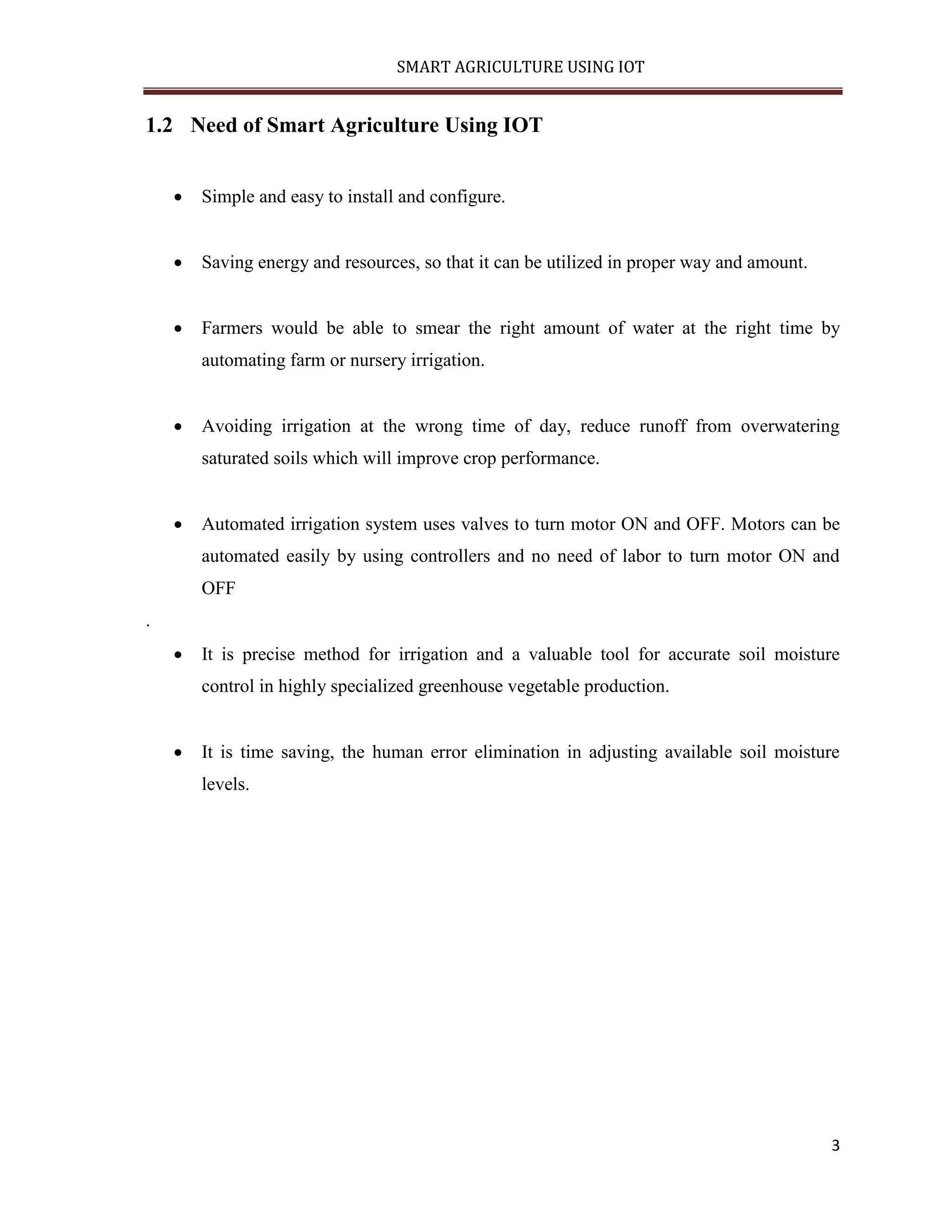 SMART AGRICULTURE USING IOT 3 1.2 Need of Smart Agriculture Using IOT  Simple and easy to install and configure.  Saving energy and resources, so that it can be utilized in proper way and amount.  Farmers would be able to smear the right amount of water at the right time by automating farm or nursery irrigation.  Avoiding irrigation at the wrong time of day, reduce runoff from overwatering saturated soils which will improve crop performance.  Automated irrigation system uses valves to turn motor ON and OFF. Motors can be automated easily by using controllers and no need of labor to turn motor ON and OFF .  It is precise method for irrigation and a valuable tool for accurate soil moisture control in highly specialized greenhouse vegetable production.  It is time saving, the human error elimination in adjusting available soil moisture levels. 