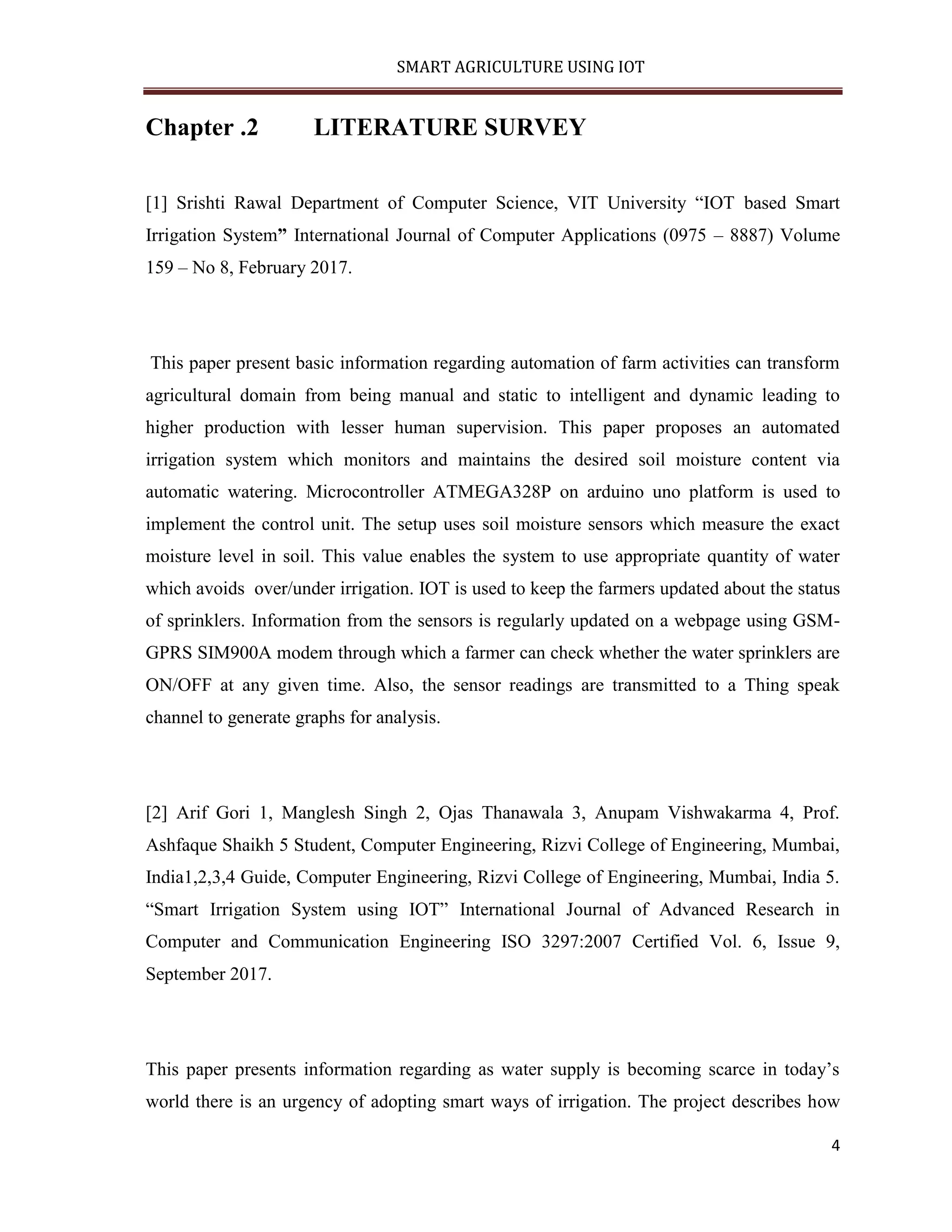 SMART AGRICULTURE USING IOT 4 Chapter .2 LITERATURE SURVEY [1] Srishti Rawal Department of Computer Science, VIT University “IOT based Smart Irrigation System” International Journal of Computer Applications (0975 – 8887) Volume 159 – No 8, February 2017. This paper present basic information regarding automation of farm activities can transform agricultural domain from being manual and static to intelligent and dynamic leading to higher production with lesser human supervision. This paper proposes an automated irrigation system which monitors and maintains the desired soil moisture content via automatic watering. Microcontroller ATMEGA328P on arduino uno platform is used to implement the control unit. The setup uses soil moisture sensors which measure the exact moisture level in soil. This value enables the system to use appropriate quantity of water which avoids over/under irrigation. IOT is used to keep the farmers updated about the status of sprinklers. Information from the sensors is regularly updated on a webpage using GSM- GPRS SIM900A modem through which a farmer can check whether the water sprinklers are ON/OFF at any given time. Also, the sensor readings are transmitted to a Thing speak channel to generate graphs for analysis. [2] Arif Gori 1, Manglesh Singh 2, Ojas Thanawala 3, Anupam Vishwakarma 4, Prof. Ashfaque Shaikh 5 Student, Computer Engineering, Rizvi College of Engineering, Mumbai, India1,2,3,4 Guide, Computer Engineering, Rizvi College of Engineering, Mumbai, India 5. “Smart Irrigation System using IOT” International Journal of Advanced Research in Computer and Communication Engineering ISO 3297:2007 Certified Vol. 6, Issue 9, September 2017. This paper presents information regarding as water supply is becoming scarce in today’s world there is an urgency of adopting smart ways of irrigation. The project describes how 