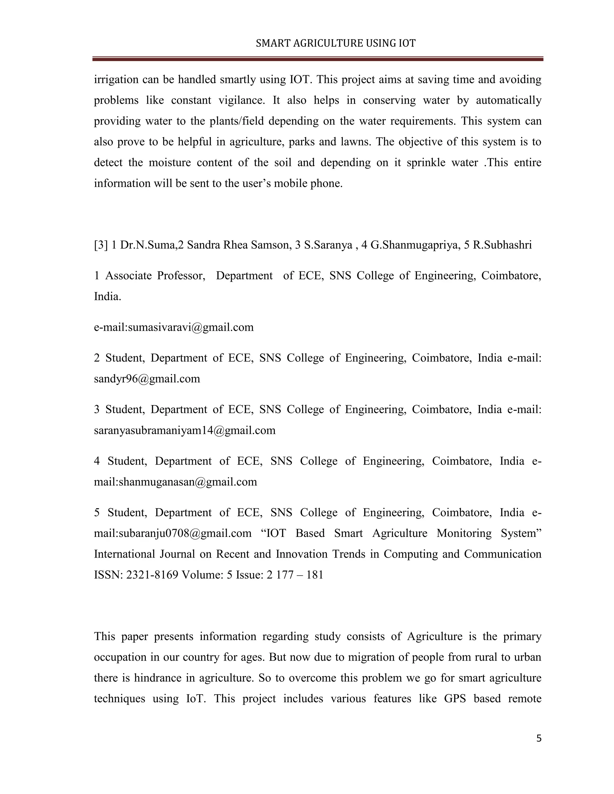 SMART AGRICULTURE USING IOT 5 irrigation can be handled smartly using IOT. This project aims at saving time and avoiding problems like constant vigilance. It also helps in conserving water by automatically providing water to the plants/field depending on the water requirements. This system can also prove to be helpful in agriculture, parks and lawns. The objective of this system is to detect the moisture content of the soil and depending on it sprinkle water .This entire information will be sent to the user’s mobile phone. [3] 1 Dr.N.Suma,2 Sandra Rhea Samson, 3 S.Saranya , 4 G.Shanmugapriya, 5 R.Subhashri 1 Associate Professor, Department of ECE, SNS College of Engineering, Coimbatore, India. e-mail:sumasivaravi@gmail.com 2 Student, Department of ECE, SNS College of Engineering, Coimbatore, India e-mail: sandyr96@gmail.com 3 Student, Department of ECE, SNS College of Engineering, Coimbatore, India e-mail: saranyasubramaniyam14@gmail.com 4 Student, Department of ECE, SNS College of Engineering, Coimbatore, India e- mail:shanmuganasan@gmail.com 5 Student, Department of ECE, SNS College of Engineering, Coimbatore, India e- mail:subaranju0708@gmail.com “IOT Based Smart Agriculture Monitoring System” International Journal on Recent and Innovation Trends in Computing and Communication ISSN: 2321-8169 Volume: 5 Issue: 2 177 – 181 This paper presents information regarding study consists of Agriculture is the primary occupation in our country for ages. But now due to migration of people from rural to urban there is hindrance in agriculture. So to overcome this problem we go for smart agriculture techniques using IoT. This project includes various features like GPS based remote 