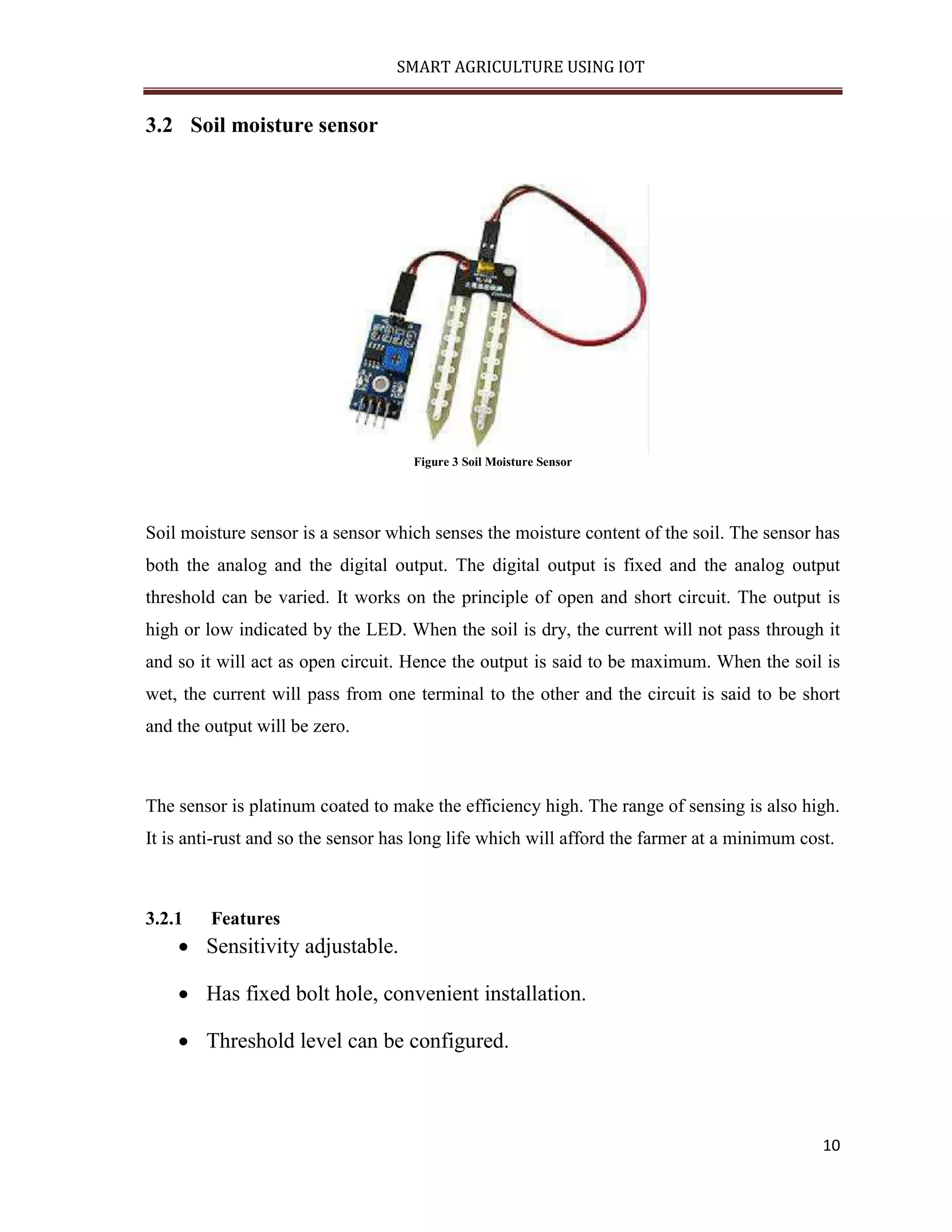 SMART AGRICULTURE USING IOT 10 3.2 Soil moisture sensor Figure 3 Soil Moisture Sensor Soil moisture sensor is a sensor which senses the moisture content of the soil. The sensor has both the analog and the digital output. The digital output is fixed and the analog output threshold can be varied. It works on the principle of open and short circuit. The output is high or low indicated by the LED. When the soil is dry, the current will not pass through it and so it will act as open circuit. Hence the output is said to be maximum. When the soil is wet, the current will pass from one terminal to the other and the circuit is said to be short and the output will be zero. The sensor is platinum coated to make the efficiency high. The range of sensing is also high. It is anti-rust and so the sensor has long life which will afford the farmer at a minimum cost. 3.2.1 Features  Sensitivity adjustable.  Has fixed bolt hole, convenient installation.  Threshold level can be configured. 