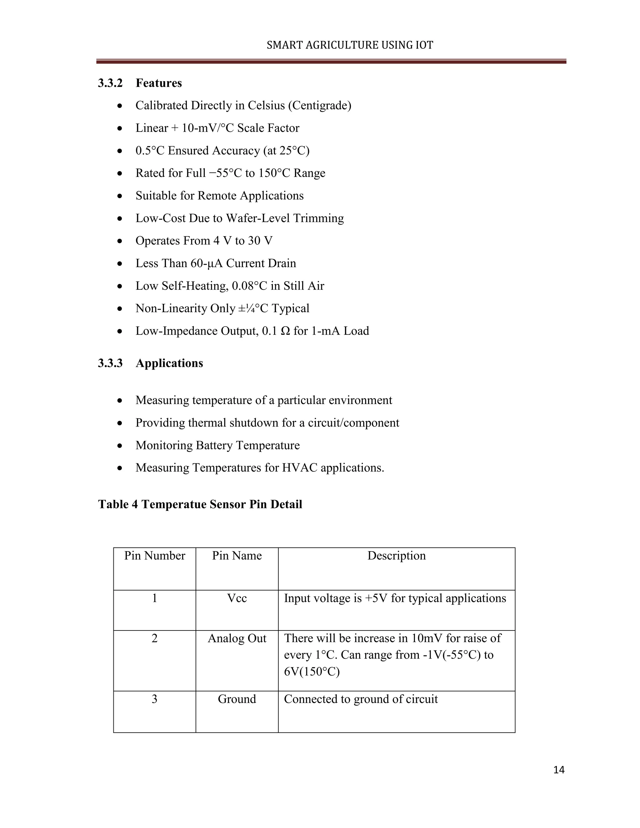 SMART AGRICULTURE USING IOT 14 3.3.2 Features  Calibrated Directly in Celsius (Centigrade)  Linear + 10-mV/°C Scale Factor  0.5°C Ensured Accuracy (at 25°C)  Rated for Full −55°C to 150°C Range  Suitable for Remote Applications  Low-Cost Due to Wafer-Level Trimming  Operates From 4 V to 30 V  Less Than 60-μA Current Drain  Low Self-Heating, 0.08°C in Still Air  Non-Linearity Only ±¼°C Typical  Low-Impedance Output, 0.1 Ω for 1-mA Load 3.3.3 Applications  Measuring temperature of a particular environment  Providing thermal shutdown for a circuit/component  Monitoring Battery Temperature  Measuring Temperatures for HVAC applications. Table 4 Temperatue Sensor Pin Detail Pin Number Pin Name Description 1 Vcc Input voltage is +5V for typical applications 2 Analog Out There will be increase in 10mV for raise of every 1°C. Can range from -1V(-55°C) to 6V(150°C) 3 Ground Connected to ground of circuit 