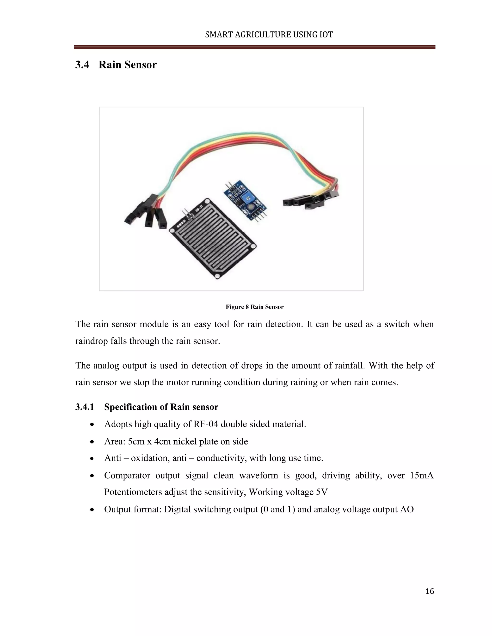 SMART AGRICULTURE USING IOT 16 3.4 Rain Sensor Figure 8 Rain Sensor The rain sensor module is an easy tool for rain detection. It can be used as a switch when raindrop falls through the rain sensor. The analog output is used in detection of drops in the amount of rainfall. With the help of rain sensor we stop the motor running condition during raining or when rain comes. 3.4.1 Specification of Rain sensor  Adopts high quality of RF-04 double sided material.  Area: 5cm x 4cm nickel plate on side  Anti – oxidation, anti – conductivity, with long use time.  Comparator output signal clean waveform is good, driving ability, over 15mA Potentiometers adjust the sensitivity, Working voltage 5V  Output format: Digital switching output (0 and 1) and analog voltage output AO 