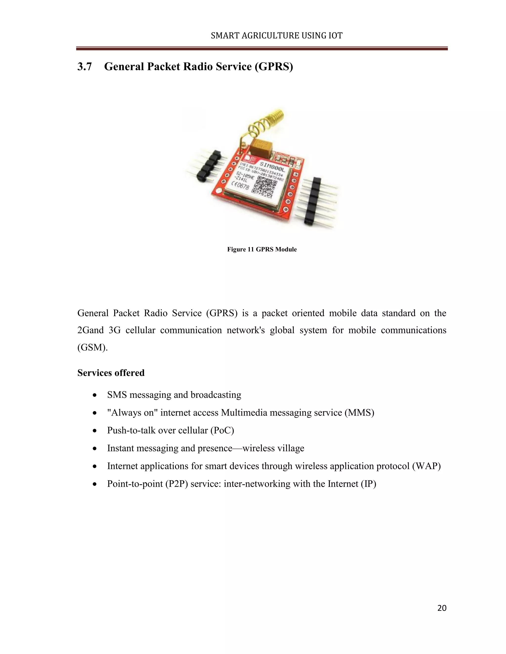 SMART AGRICULTURE USING IOT 20 3.7 General Packet Radio Service (GPRS) Figure 11 GPRS Module General Packet Radio Service (GPRS) is a packet oriented mobile data standard on the 2Gand 3G cellular communication network's global system for mobile communications (GSM). Services offered  SMS messaging and broadcasting  "Always on" internet access Multimedia messaging service (MMS)  Push-to-talk over cellular (PoC)  Instant messaging and presence—wireless village  Internet applications for smart devices through wireless application protocol (WAP)  Point-to-point (P2P) service: inter-networking with the Internet (IP) 