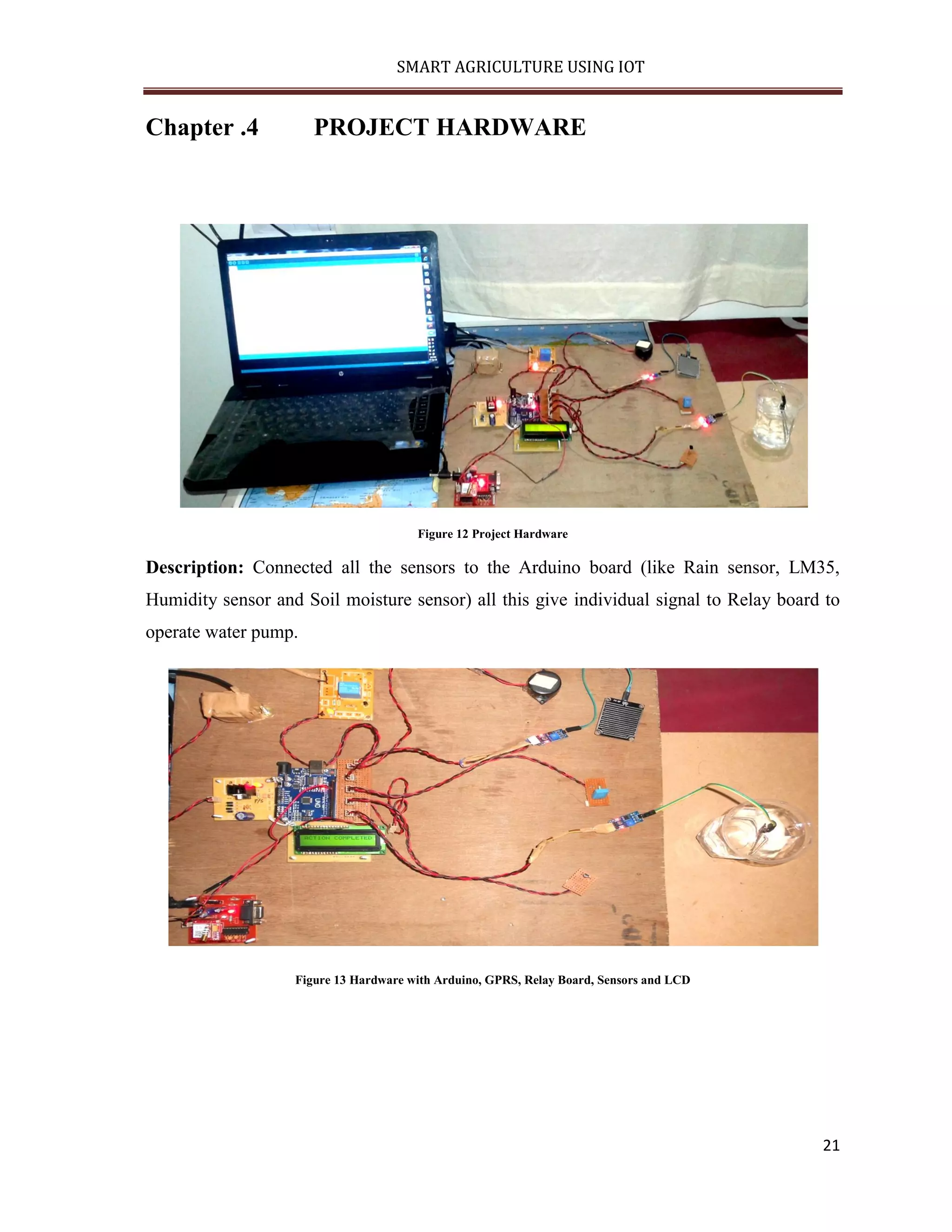 SMART AGRICULTURE USING IOT 21 Chapter .4 PROJECT HARDWARE Figure 12 Project Hardware Description: Connected all the sensors to the Arduino board (like Rain sensor, LM35, Humidity sensor and Soil moisture sensor) all this give individual signal to Relay board to operate water pump. Figure 13 Hardware with Arduino, GPRS, Relay Board, Sensors and LCD 