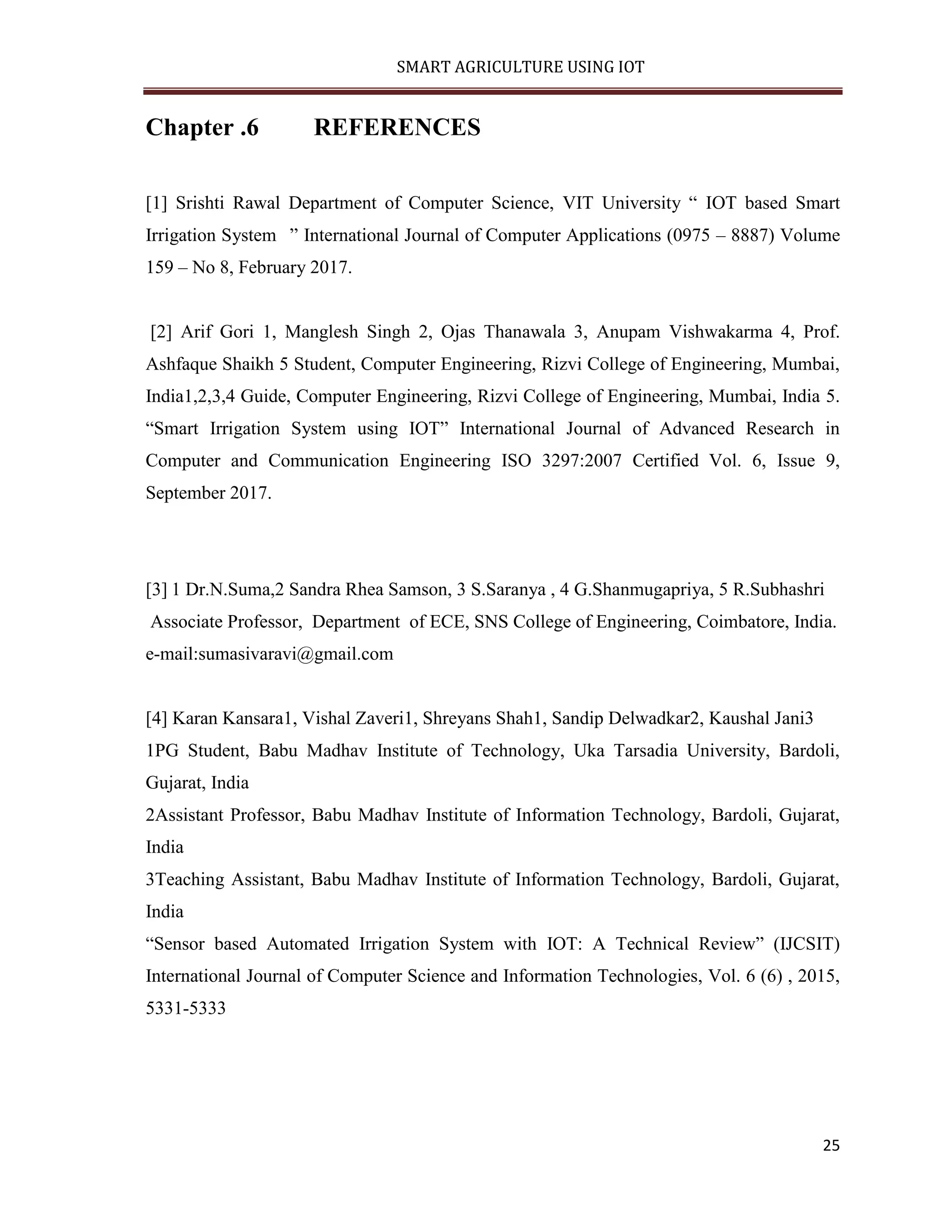 SMART AGRICULTURE USING IOT 25 Chapter .6 REFERENCES [1] Srishti Rawal Department of Computer Science, VIT University “ IOT based Smart Irrigation System ” International Journal of Computer Applications (0975 – 8887) Volume 159 – No 8, February 2017. [2] Arif Gori 1, Manglesh Singh 2, Ojas Thanawala 3, Anupam Vishwakarma 4, Prof. Ashfaque Shaikh 5 Student, Computer Engineering, Rizvi College of Engineering, Mumbai, India1,2,3,4 Guide, Computer Engineering, Rizvi College of Engineering, Mumbai, India 5. “Smart Irrigation System using IOT” International Journal of Advanced Research in Computer and Communication Engineering ISO 3297:2007 Certified Vol. 6, Issue 9, September 2017. [3] 1 Dr.N.Suma,2 Sandra Rhea Samson, 3 S.Saranya , 4 G.Shanmugapriya, 5 R.Subhashri Associate Professor, Department of ECE, SNS College of Engineering, Coimbatore, India. e-mail:sumasivaravi@gmail.com [4] Karan Kansara1, Vishal Zaveri1, Shreyans Shah1, Sandip Delwadkar2, Kaushal Jani3 1PG Student, Babu Madhav Institute of Technology, Uka Tarsadia University, Bardoli, Gujarat, India 2Assistant Professor, Babu Madhav Institute of Information Technology, Bardoli, Gujarat, India 3Teaching Assistant, Babu Madhav Institute of Information Technology, Bardoli, Gujarat, India “Sensor based Automated Irrigation System with IOT: A Technical Review” (IJCSIT) International Journal of Computer Science and Information Technologies, Vol. 6 (6) , 2015, 5331-5333 