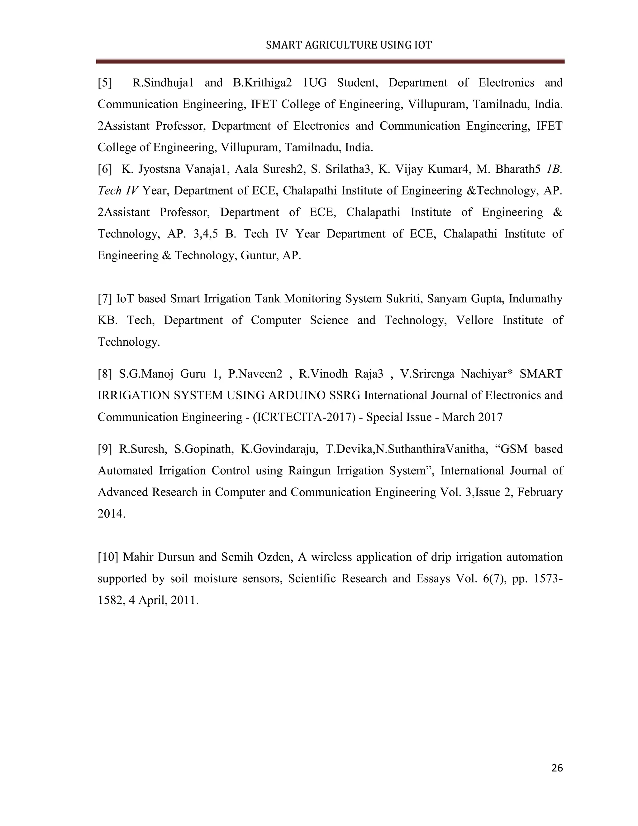 SMART AGRICULTURE USING IOT 26 [5] R.Sindhuja1 and B.Krithiga2 1UG Student, Department of Electronics and Communication Engineering, IFET College of Engineering, Villupuram, Tamilnadu, India. 2Assistant Professor, Department of Electronics and Communication Engineering, IFET College of Engineering, Villupuram, Tamilnadu, India. [6] K. Jyostsna Vanaja1, Aala Suresh2, S. Srilatha3, K. Vijay Kumar4, M. Bharath5 1B. Tech IV Year, Department of ECE, Chalapathi Institute of Engineering &Technology, AP. 2Assistant Professor, Department of ECE, Chalapathi Institute of Engineering & Technology, AP. 3,4,5 B. Tech IV Year Department of ECE, Chalapathi Institute of Engineering & Technology, Guntur, AP. [7] IoT based Smart Irrigation Tank Monitoring System Sukriti, Sanyam Gupta, Indumathy KB. Tech, Department of Computer Science and Technology, Vellore Institute of Technology. [8] S.G.Manoj Guru 1, P.Naveen2 , R.Vinodh Raja3 , V.Srirenga Nachiyar* SMART IRRIGATION SYSTEM USING ARDUINO SSRG International Journal of Electronics and Communication Engineering - (ICRTECITA-2017) - Special Issue - March 2017 [9] R.Suresh, S.Gopinath, K.Govindaraju, T.Devika,N.SuthanthiraVanitha, “GSM based Automated Irrigation Control using Raingun Irrigation System”, International Journal of Advanced Research in Computer and Communication Engineering Vol. 3,Issue 2, February 2014. [10] Mahir Dursun and Semih Ozden, A wireless application of drip irrigation automation supported by soil moisture sensors, Scientific Research and Essays Vol. 6(7), pp. 1573- 1582, 4 April, 2011. 