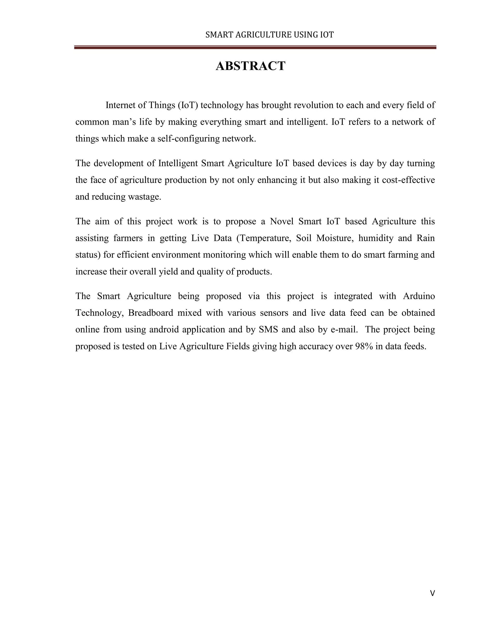 SMART AGRICULTURE USING IOT V ABSTRACT Internet of Things (IoT) technology has brought revolution to each and every field of common man’s life by making everything smart and intelligent. IoT refers to a network of things which make a self-configuring network. The development of Intelligent Smart Agriculture IoT based devices is day by day turning the face of agriculture production by not only enhancing it but also making it cost-effective and reducing wastage. The aim of this project work is to propose a Novel Smart IoT based Agriculture this assisting farmers in getting Live Data (Temperature, Soil Moisture, humidity and Rain status) for efficient environment monitoring which will enable them to do smart farming and increase their overall yield and quality of products. The Smart Agriculture being proposed via this project is integrated with Arduino Technology, Breadboard mixed with various sensors and live data feed can be obtained online from using android application and by SMS and also by e-mail. The project being proposed is tested on Live Agriculture Fields giving high accuracy over 98% in data feeds. 