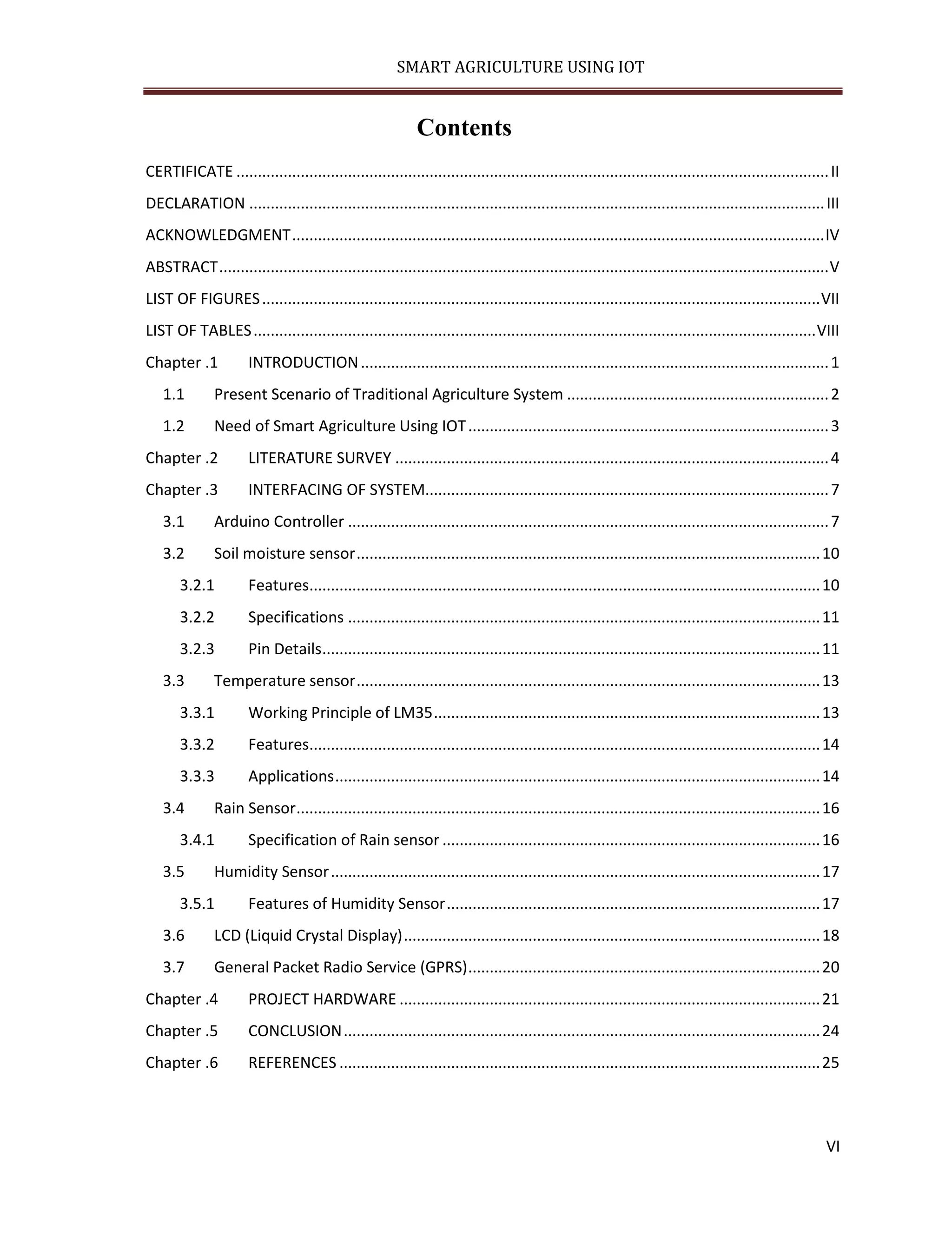 SMART AGRICULTURE USING IOT VI Contents CERTIFICATE ..........................................................................................................................................II DECLARATION ......................................................................................................................................III ACKNOWLEDGMENT............................................................................................................................IV ABSTRACT..............................................................................................................................................V LIST OF FIGURES..................................................................................................................................VII LIST OF TABLES...................................................................................................................................VIII Chapter .1 INTRODUCTION.............................................................................................................1 1.1 Present Scenario of Traditional Agriculture System .............................................................2 1.2 Need of Smart Agriculture Using IOT....................................................................................3 Chapter .2 LITERATURE SURVEY .....................................................................................................4 Chapter .3 INTERFACING OF SYSTEM..............................................................................................7 3.1 Arduino Controller ................................................................................................................7 3.2 Soil moisture sensor............................................................................................................10 3.2.1 Features.......................................................................................................................10 3.2.2 Specifications ..............................................................................................................11 3.2.3 Pin Details....................................................................................................................11 3.3 Temperature sensor............................................................................................................13 3.3.1 Working Principle of LM35..........................................................................................13 3.3.2 Features.......................................................................................................................14 3.3.3 Applications.................................................................................................................14 3.4 Rain Sensor..........................................................................................................................16 3.4.1 Specification of Rain sensor ........................................................................................16 3.5 Humidity Sensor..................................................................................................................17 3.5.1 Features of Humidity Sensor.......................................................................................17 3.6 LCD (Liquid Crystal Display).................................................................................................18 3.7 General Packet Radio Service (GPRS)..................................................................................20 Chapter .4 PROJECT HARDWARE ..................................................................................................21 Chapter .5 CONCLUSION...............................................................................................................24 Chapter .6 REFERENCES ................................................................................................................25 