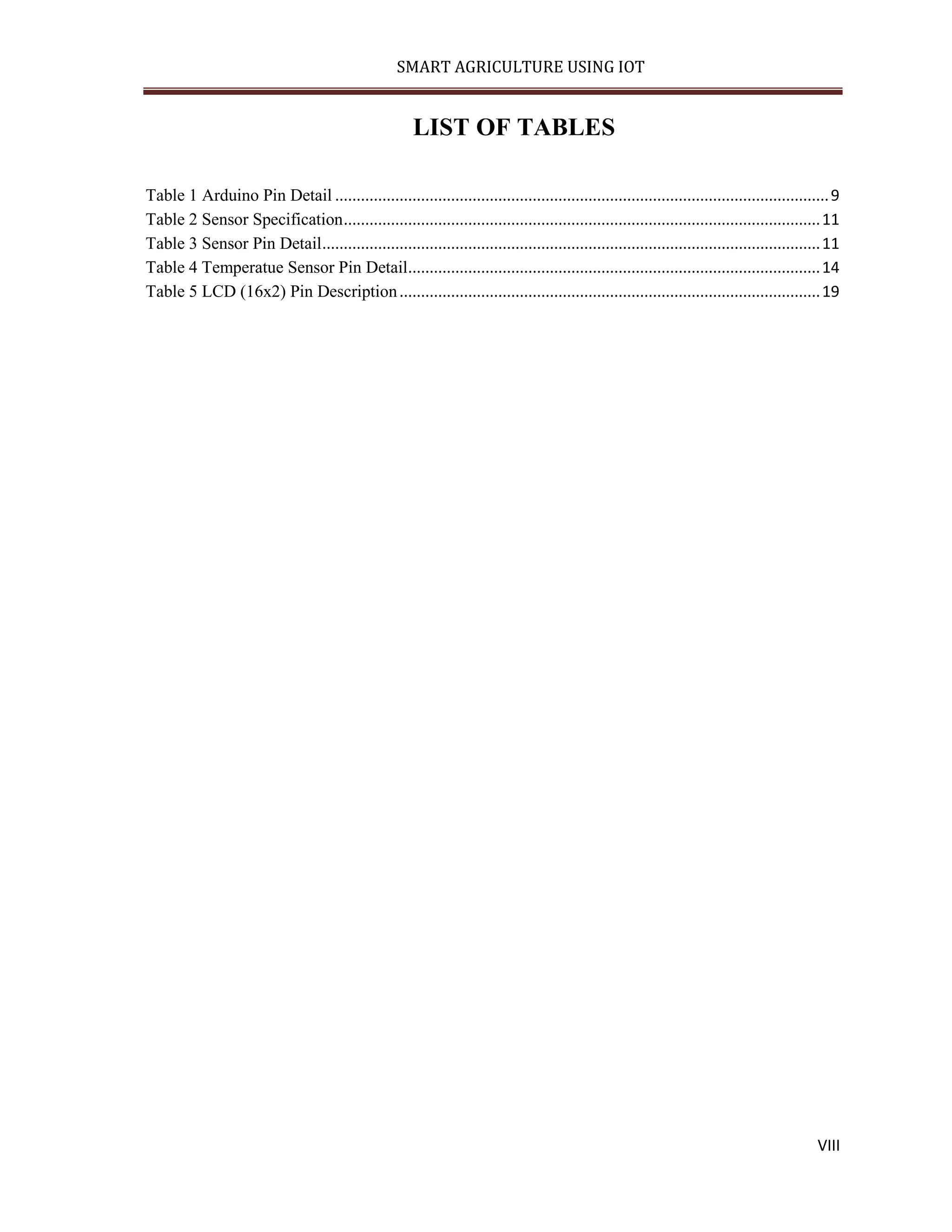 SMART AGRICULTURE USING IOT VIII LIST OF TABLES Table 1 Arduino Pin Detail ...................................................................................................................9 Table 2 Sensor Specification...............................................................................................................11 Table 3 Sensor Pin Detail....................................................................................................................11 Table 4 Temperatue Sensor Pin Detail................................................................................................14 Table 5 LCD (16x2) Pin Description..................................................................................................19 