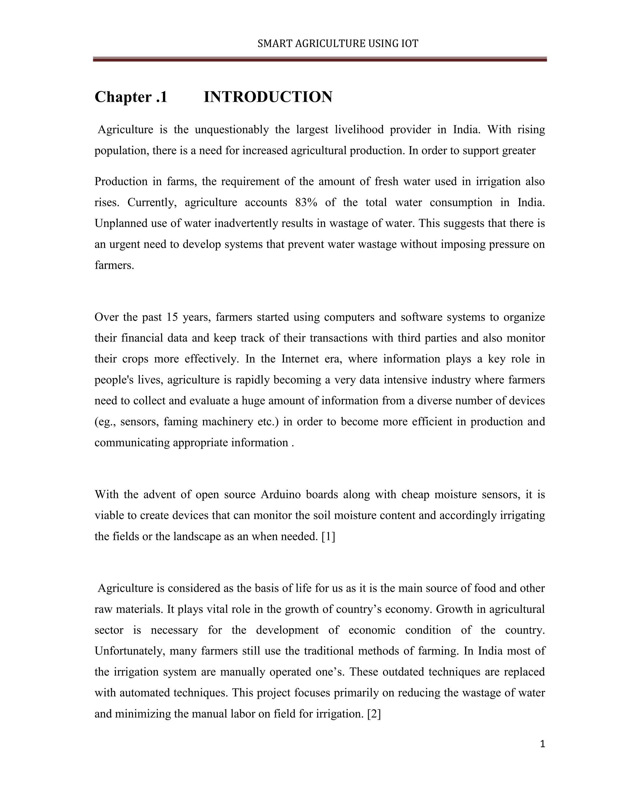 SMART AGRICULTURE USING IOT 1 Chapter .1 INTRODUCTION Agriculture is the unquestionably the largest livelihood provider in India. With rising population, there is a need for increased agricultural production. In order to support greater Production in farms, the requirement of the amount of fresh water used in irrigation also rises. Currently, agriculture accounts 83% of the total water consumption in India. Unplanned use of water inadvertently results in wastage of water. This suggests that there is an urgent need to develop systems that prevent water wastage without imposing pressure on farmers. Over the past 15 years, farmers started using computers and software systems to organize their financial data and keep track of their transactions with third parties and also monitor their crops more effectively. In the Internet era, where information plays a key role in people's lives, agriculture is rapidly becoming a very data intensive industry where farmers need to collect and evaluate a huge amount of information from a diverse number of devices (eg., sensors, faming machinery etc.) in order to become more efficient in production and communicating appropriate information . With the advent of open source Arduino boards along with cheap moisture sensors, it is viable to create devices that can monitor the soil moisture content and accordingly irrigating the fields or the landscape as an when needed. [1] Agriculture is considered as the basis of life for us as it is the main source of food and other raw materials. It plays vital role in the growth of country’s economy. Growth in agricultural sector is necessary for the development of economic condition of the country. Unfortunately, many farmers still use the traditional methods of farming. In India most of the irrigation system are manually operated one’s. These outdated techniques are replaced with automated techniques. This project focuses primarily on reducing the wastage of water and minimizing the manual labor on field for irrigation. [2] 