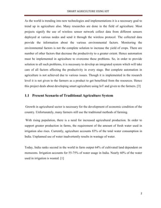 SMART AGRICULTURE USING IOT
2
As the world is trending into new technologies and implementations it is a necessary goal to
trend up in agriculture also. Many researches are done in the field of agriculture. Most
projects signify the use of wireless sensor network collect data from different sensors
deployed at various nodes and send it through the wireless protocol. The collected data
provide the information about the various environmental factors. Monitoring the
environmental factors is not the complete solution to increase the yield of crops. There are
number of other factors that decrease the productivity to a greater extent. Hence automation
must be implemented in agriculture to overcome these problems. So, in order to provide
solution to all such problems, it is necessary to develop an integrated system which will take
care of all factors affecting the productivity in every stage. But complete automation in
agriculture is not achieved due to various issues. Though it is implemented in the research
level it is not given to the farmers as a product to get benefitted from the resources. Hence
this project deals about developing smart agriculture using IoT and given to the farmers. [3]
1.1 Present Scenario of Traditional Agriculture System
Growth in agricultural sector is necessary for the development of economic condition of the
country. Unfortunately, many farmers still use the traditional methods of farming.
With rising population, there is a need for increased agricultural production. In order to
support greater production in farms, the requirement of the amount of fresh water used in
irrigation also rises. Currently, agriculture accounts 83% of the total water consumption in
India. Unplanned use of water inadvertently results in wastage of water.
Today, India ranks second in the world in farm output 64% of cultivated land dependent on
monsoons. Irrigation accounts for 55-75% of water usage in India. Nearly 60% of the water
used in irrigation is wasted. [1]
 