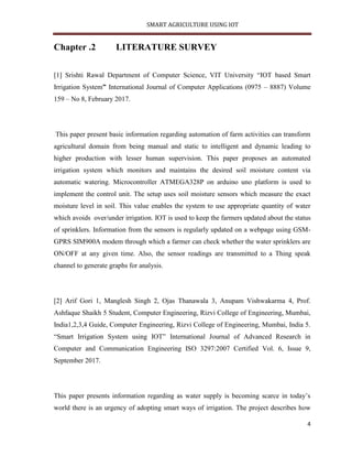 SMART AGRICULTURE USING IOT
4
Chapter .2 LITERATURE SURVEY
[1] Srishti Rawal Department of Computer Science, VIT University “IOT based Smart
Irrigation System” International Journal of Computer Applications (0975 – 8887) Volume
159 – No 8, February 2017.
This paper present basic information regarding automation of farm activities can transform
agricultural domain from being manual and static to intelligent and dynamic leading to
higher production with lesser human supervision. This paper proposes an automated
irrigation system which monitors and maintains the desired soil moisture content via
automatic watering. Microcontroller ATMEGA328P on arduino uno platform is used to
implement the control unit. The setup uses soil moisture sensors which measure the exact
moisture level in soil. This value enables the system to use appropriate quantity of water
which avoids over/under irrigation. IOT is used to keep the farmers updated about the status
of sprinklers. Information from the sensors is regularly updated on a webpage using GSM-
GPRS SIM900A modem through which a farmer can check whether the water sprinklers are
ON/OFF at any given time. Also, the sensor readings are transmitted to a Thing speak
channel to generate graphs for analysis.
[2] Arif Gori 1, Manglesh Singh 2, Ojas Thanawala 3, Anupam Vishwakarma 4, Prof.
Ashfaque Shaikh 5 Student, Computer Engineering, Rizvi College of Engineering, Mumbai,
India1,2,3,4 Guide, Computer Engineering, Rizvi College of Engineering, Mumbai, India 5.
“Smart Irrigation System using IOT” International Journal of Advanced Research in
Computer and Communication Engineering ISO 3297:2007 Certified Vol. 6, Issue 9,
September 2017.
This paper presents information regarding as water supply is becoming scarce in today’s
world there is an urgency of adopting smart ways of irrigation. The project describes how
 