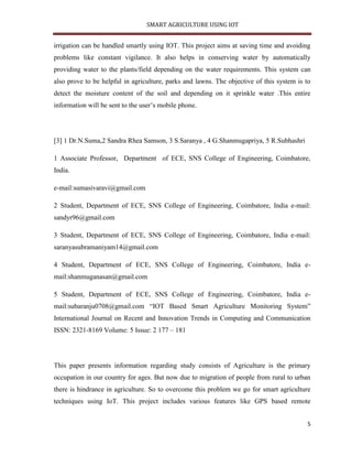 SMART AGRICULTURE USING IOT
5
irrigation can be handled smartly using IOT. This project aims at saving time and avoiding
problems like constant vigilance. It also helps in conserving water by automatically
providing water to the plants/field depending on the water requirements. This system can
also prove to be helpful in agriculture, parks and lawns. The objective of this system is to
detect the moisture content of the soil and depending on it sprinkle water .This entire
information will be sent to the user’s mobile phone.
[3] 1 Dr.N.Suma,2 Sandra Rhea Samson, 3 S.Saranya , 4 G.Shanmugapriya, 5 R.Subhashri
1 Associate Professor, Department of ECE, SNS College of Engineering, Coimbatore,
India.
e-mail:sumasivaravi@gmail.com
2 Student, Department of ECE, SNS College of Engineering, Coimbatore, India e-mail:
sandyr96@gmail.com
3 Student, Department of ECE, SNS College of Engineering, Coimbatore, India e-mail:
saranyasubramaniyam14@gmail.com
4 Student, Department of ECE, SNS College of Engineering, Coimbatore, India e-
mail:shanmuganasan@gmail.com
5 Student, Department of ECE, SNS College of Engineering, Coimbatore, India e-
mail:subaranju0708@gmail.com “IOT Based Smart Agriculture Monitoring System”
International Journal on Recent and Innovation Trends in Computing and Communication
ISSN: 2321-8169 Volume: 5 Issue: 2 177 – 181
This paper presents information regarding study consists of Agriculture is the primary
occupation in our country for ages. But now due to migration of people from rural to urban
there is hindrance in agriculture. So to overcome this problem we go for smart agriculture
techniques using IoT. This project includes various features like GPS based remote
 