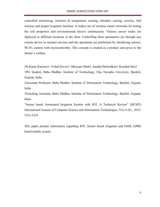 SMART AGRICULTURE USING IOT
6
controlled monitoring, moisture & temperature sensing, intruders scaring, security, leaf
wetness and proper irrigation facilities. It makes use of wireless sensor networks for noting
the soil properties and environmental factors continuously. Various sensor nodes are
deployed at different locations in the farm. Controlling these parameters are through any
remote device or internet services and the operations are performed by interfacing sensors,
Wi-Fi, camera with microcontroller. This concept is created as a product and given to the
farmer’s welfare.
[4] Karan Kansara1, Vishal Zaveri1, Shreyans Shah1, Sandip Delwadkar2, Kaushal Jani3
1PG Student, Babu Madhav Institute of Technology, Uka Tarsadia University, Bardoli,
Gujarat, India
2Assistant Professor, Babu Madhav Institute of Information Technology, Bardoli, Gujarat,
India
3Teaching Assistant, Babu Madhav Institute of Information Technology, Bardoli, Gujarat,
India
“Sensor based Automated Irrigation System with IOT: A Technical Review” (IJCSIT)
International Journal of Computer Science and Information Technologies, Vol. 6 (6) , 2015,
5331-5333
This paper present information regarding IOT, Sensor based irrigation and GSM, GPRS
based mobile system.
 