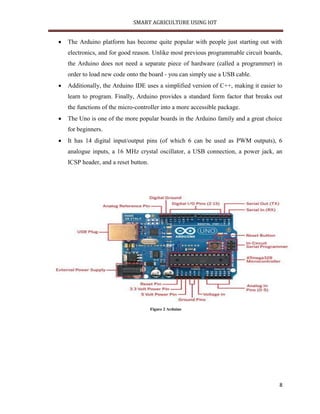 SMART AGRICULTURE USING IOT
8
 The Arduino platform has become quite popular with people just starting out with
electronics, and for good reason. Unlike most previous programmable circuit boards,
the Arduino does not need a separate piece of hardware (called a programmer) in
order to load new code onto the board - you can simply use a USB cable.
 Additionally, the Arduino IDE uses a simplified version of C++, making it easier to
learn to program. Finally, Arduino provides a standard form factor that breaks out
the functions of the micro-controller into a more accessible package.
 The Uno is one of the more popular boards in the Arduino family and a great choice
for beginners.
 It has 14 digital input/output pins (of which 6 can be used as PWM outputs), 6
analogue inputs, a 16 MHz crystal oscillator, a USB connection, a power jack, an
ICSP header, and a reset button.
Figure 2 Arduino
 