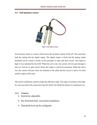 SMART AGRICULTURE USING IOT
10
3.2 Soil moisture sensor
Figure 3 Soil Moisture Sensor
Soil moisture sensor is a sensor which senses the moisture content of the soil. The sensor has
both the analog and the digital output. The digital output is fixed and the analog output
threshold can be varied. It works on the principle of open and short circuit. The output is
high or low indicated by the LED. When the soil is dry, the current will not pass through it
and so it will act as open circuit. Hence the output is said to be maximum. When the soil is
wet, the current will pass from one terminal to the other and the circuit is said to be short
and the output will be zero.
The sensor is platinum coated to make the efficiency high. The range of sensing is also high.
It is anti-rust and so the sensor has long life which will afford the farmer at a minimum cost.
3.2.1 Features
 Sensitivity adjustable.
 Has fixed bolt hole, convenient installation.
 Threshold level can be configured.
 