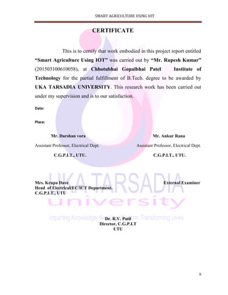 SMART AGRICULTURE USING IOT
II
CERTIFICATE
This is to certify that work embodied in this project report entitled
“Smart Agriculture Using IOT” was carried out by “Mr. Rupesh Kumar”
(201503100610058), at Chhotubhai Gopalbhai Patel Institute of
Technology for the partial fulfillment of B.Tech. degree to be awarded by
UKA TARSADIA UNIVERSITY. This research work has been carried out
under my supervision and is to our satisfaction.
Date:
Place:
Mr. Darshan vora Mr. Ankur Rana
Assistant Professor, Electrical Dept. Assistant Professor, Electrical Dept.
C.G.P.I.T., UTU. C.G.P.I.T., UTU.
Mrs. Krupa Dave External Examiner
Head of Electrical/EC/ICT Department.
C.G.P.I.T., UTU
Dr. R.V. Patil
Director, C.G.P.I.T
UTU
 