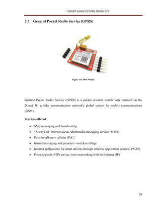 SMART AGRICULTURE USING IOT
20
3.7 General Packet Radio Service (GPRS)
Figure 11 GPRS Module
General Packet Radio Service (GPRS) is a packet oriented mobile data standard on the
2Gand 3G cellular communication network's global system for mobile communications
(GSM).
Services offered
 SMS messaging and broadcasting
 "Always on" internet access Multimedia messaging service (MMS)
 Push-to-talk over cellular (PoC)
 Instant messaging and presence—wireless village
 Internet applications for smart devices through wireless application protocol (WAP)
 Point-to-point (P2P) service: inter-networking with the Internet (IP)
 
